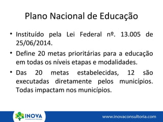 Plano Nacional de Educação
• Instituído pela Lei Federal nº. 13.005 de
25/06/2014.
• Define 20 metas prioritárias para a educação
em todas os níveis etapas e modalidades.
• Das 20 metas estabelecidas, 12 são
executadas diretamente pelos municípios.
Todas impactam nos municípios.
 