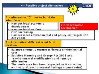 4 – Possible project alternatives
                                               6


1 – Alternative “0”: not to build the
wind farm
  • Hamper local economic
                                      ↓socioeconomic
    development
                                      development
  • Hamper local welfare
  • GHG increasing
  • Hamper meet environmental and policy set targets (CC
    Act 2008)
2 – Alternative: different wind farm
location
 • Balance energetic resources/lowest environmental
   cost
 • Satisfies Planning and Energy Act 2008 and
   ↓environmental modifications and ↑energy
   efficiencies
 • The north area has been respected as it coincides
   with natural/environmental heritage (roman ruins)
 