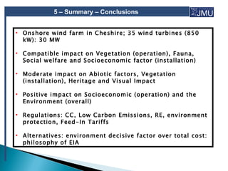 5 – Summary – Conclusions


• Onshore wind farm in Cheshire; 35 wind turbines (850
  kW): 30 MW

• Compatible impact on Vegetation (operation), Fauna,
  Social welfare and Socioeconomic factor (installation)

• Moderate impact on Abiotic factors, Vegetation
  (installation), Heritage and Visual Impact

• Positive impact on Socioeconomic (operation) and the
  Environment (overall)

• Regulations: CC, Low Carbon Emissions, RE, environment
  protection, Feed-In Tariffs

• Alternatives: environment decisive factor over total cost:
  philosophy of EIA
 