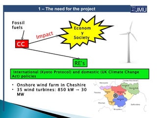 1 – The need for the project


Fossil
fuels                         Econom

               pact
                                 y
            Im                Society
  CC


                               RE’s
 International (Kyoto Protocol) and domestic (UK Climate Change
Act) policies

• Onshore wind farm in Cheshire
• 35 wind turbines: 850 kW → 30
  MW
 