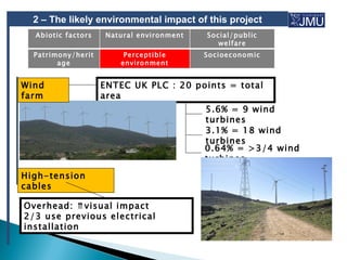 2 – The likely environmental impact of this project
  Abiotic factors   Natural environment   Social/public
                                             welfare
  Patrimony/herit        Perceptible      Socioeconomic
        age             environment


Wind                ENTEC UK PLC : 20 points = total
farm                area
                                          5.6% = 9 wind
                                          turbines
                                          3.1% = 18 wind
                                          turbines
                                          0.64% = >3/4 wind
                                          turbines
High-tension
cables

Overhead: ⇈visual impact
2/3 use previous electrical
installation
 
