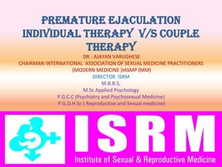 PREMATURE EJACULATION
INDIVIDUAL THERAPY V/S COUPLE
THERAPY
DR : AJAYAN VARUGHESE
CHAIRMAN INTERNATIONAL ASSOCIATION OF SEXUAL MEDICINE PRACTITIONERS
(MODERN MEDICINE )IASMP (MM)
DIRECTOR ISRM
M.B.B.S,
M.Sc Applied Psychology
P.G.C.C (Psychiatry and Psychosexual Medicine)
P.G.D.H.Sc ( Reproductive and Sexual medicine)
 