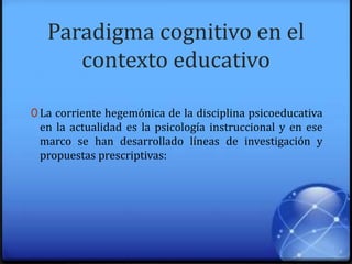 Paradigma cognitivo en el
contexto educativo
0 La corriente hegemónica de la disciplina psicoeducativa
en la actualidad es la psicología instruccional y en ese
marco se han desarrollado líneas de investigación y
propuestas prescriptivas:
 