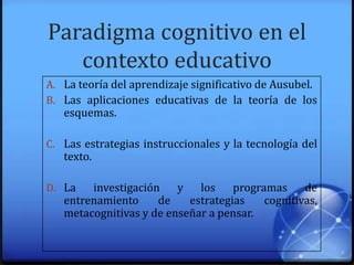 Paradigma cognitivo en el
contexto educativo
A. La teoría del aprendizaje significativo de Ausubel.
B. Las aplicaciones educativas de la teoría de los
esquemas.
C. Las estrategias instruccionales y la tecnología del
texto.
D. La investigación y los programas de
entrenamiento de estrategias cognitivas,
metacognitivas y de enseñar a pensar.
 