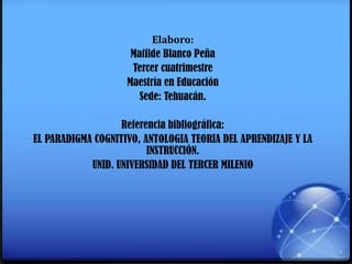 Elaboro:
Matilde Blanco Peña
Tercer cuatrimestre
Maestría en Educación
Sede: Tehuacán.
Referencia bibliográfica:
EL PARADIGMA COGNITIVO, ANTOLOGIA TEORIA DEL APRENDIZAJE Y LA
INSTRUCCIÓN.
UNID. UNIVERSIDAD DEL TERCER MILENIO
 