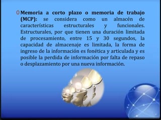 0 Memoria a corto plazo o memoria de trabajo
(MCP): se considera como un almacén de
características estructurales y funcionales.
Estructurales, por que tienen una duración limitada
de procesamiento, entre 15 y 30 segundos, la
capacidad de almacenaje es limitada, la forma de
ingreso de la información es fonética y articulada y es
posible la perdida de información por falta de repaso
o desplazamiento por una nueva información.
 