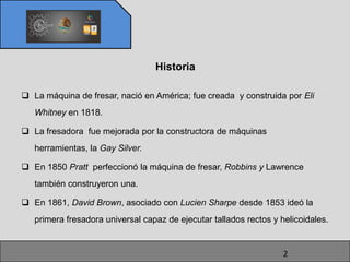 Historia

 La máquina de fresar, nació en América; fue creada y construida por Eli
   Whitney en 1818.

 La fresadora fue mejorada por la constructora de máquinas
   herramientas, la Gay Silver.

 En 1850 Pratt perfeccionó la máquina de fresar, Robbins y Lawrence
   también construyeron una.

 En 1861, David Brown, asociado con Lucien Sharpe desde 1853 ideó la
   primera fresadora universal capaz de ejecutar tallados rectos y helicoidales.


                                                                    2
 