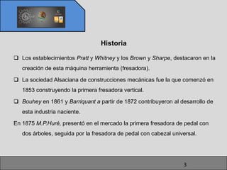Historia

 Los establecimientos Pratt y Whitney y los Brown y Sharpe, destacaron en la
   creación de esta máquina herramienta (fresadora).

 La sociedad Alsaciana de construcciones mecánicas fue la que comenzó en
   1853 construyendo la primera fresadora vertical.

 Bouhey en 1861 y Barriquant a partir de 1872 contribuyeron al desarrollo de
   esta industria naciente.

En 1875 M.P.Huré, presentó en el mercado la primera fresadora de pedal con
   dos árboles, seguida por la fresadora de pedal con cabezal universal.




                                                                  3
 