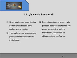 1.1. ¿Que es la fresadora?


 Una fresadora es una máquina      En cualquier tipo de fresadora la
  herramienta utilizada para          pieza se desplaza acercando sus
  realizar mecanizados.               zonas a mecanizar a dicha

 Herramienta que se encuentra        herramienta, con lo que se

  principalmente en la industria      obtienen diferentes formas.

  metalúrgica.




                                                             4
 