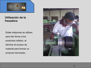 Utilización de la
fresadora



Estas máquinas se utilizan
para dar forma a los
productos sólidos, al
eliminar el exceso de
material para formar un
producto terminado.




                                 5
                             5
 