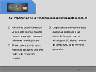 1.2. Importancia de la fresadora en la industria metalmecánica


 Ha sido de gran importancia;     Un porcentaje elevado de estas
   ya que esta permite realizar      máquinas pertenece a las
   mecanizados, que con otras        herramientas que usan la
   máquinas no se lograrían.         tecnología CNC siendo la venta

 El mercado actual de estas         de tornos CNC la de mayores

   máquinas concentra una gran       ganancias.

   parte de la producción
   mundial.



                                                           7
 