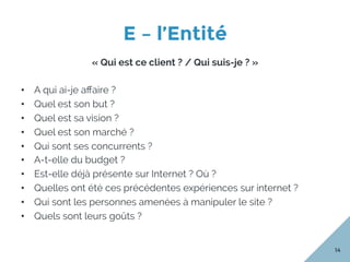 E – l’Entité
14
« Qui est ce client ? / Qui suis-je ? »
•  A qui ai-je aﬀaire ?
•  Quel est son but ?
•  Quel est sa vision ?
•  Quel est son marché ?
•  Qui sont ses concurrents ?
•  A-t-elle du budget ?
•  Est-elle déjà présente sur Internet ? Où ?
•  Quelles ont été ces précédentes expériences sur internet ?
•  Qui sont les personnes amenées à manipuler le site ?
•  Quels sont leurs goûts ?
 