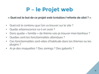 P – le Projet web
16
« Quel est le but de ce projet web (création/refonte de site) ? »
•  Quel est le contenu que l’on va trouver sur le site ?
•  Quelle arborescence va-t-on avoir ?
•  Dans quelle « famille » de thème vais-je trouver mon bonheur ?
•  Quelles sont les fonctionnalités attendues ?
•  Ces fonctionnalités sont-elles d’habitude dans les thèmes ou les
plugins ?
•  Ai-je des maquettes ? Des zonings ? Des gabarits ?
 