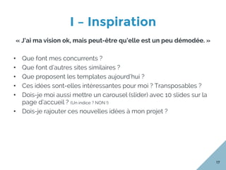 I – Inspiration
17
« J’ai ma vision ok, mais peut-être qu’elle est un peu démodée. »
•  Que font mes concurrents ?
•  Que font d’autres sites similaires ?
•  Que proposent les templates aujourd’hui ?
•  Ces idées sont-elles intéressantes pour moi ? Transposables ?
•  Dois-je moi aussi mettre un carousel (slider) avec 10 slides sur la
page d’accueil ? (Un indice ? NON !)
•  Dois-je rajouter ces nouvelles idées à mon projet ?
 