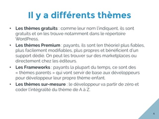 Il y a différents thèmes
4
•  Les thèmes gratuits : comme leur nom l’indiquent, ils sont
gratuits et on les trouve notamment dans le répertoire
WordPress.
•  Les thèmes Premium : payants, ils sont (en théorie) plus ﬁables,
plus facilement modiﬁables, plus propres et bénéﬁcient d’un
support dédié. On peut les trouver sur des marketplaces ou
directement chez les éditeurs.
•  Les Frameworks : payants la plupart du temps, ce sont des
« thèmes parents » qui vont servir de base aux développeurs
pour développeur leur propre thème enfant.
•  Les thèmes sur-mesure : le développeur va partir de zéro et
coder l’intégralité du thème de A à Z.
 