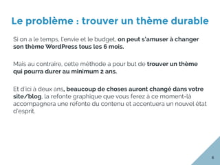 Le problème : trouver un thème durable
6
Si on a le temps, l’envie et le budget, on peut s’amuser à changer
son thème WordPress tous les 6 mois.
Mais au contraire, cette méthode a pour but de trouver un thème
qui pourra durer au minimum 2 ans.
Et d’ici à deux ans, beaucoup de choses auront changé dans votre
site/blog, la refonte graphique que vous ferez à ce moment-là
accompagnera une refonte du contenu et accentuera un nouvel état
d’esprit.
 