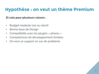 Hypothèse : on veut un thème Premium
7
Et cela pour plusieurs raisons :
•  Budget modeste (soi ou client)
•  Bonne base de Design
•  Compatibilité avec les plugins « phares »
•  Compétences de développement limitées
•  On veut un support en cas de problème
 