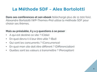 La Méthode SDF – Alex Bortolotti
8
Dans ses conférences et son ebook (téléchargé plus de 11 000 fois),
Alexandre Bortolotti (WP-Themes-Pro) utilise la méthode SDF pour
choisir ses thèmes.
Mais au préalable, il y a 5 questions à se poser :
•  A qui est destiné ce site ? (Cible)
•  En quoi devra-t-il leur être utile ? (But)
•  Qui sont les concurrents ? (Concurrence)
•  En quoi mon site doit être diﬀérent ? (Diﬀérenciation)
•  Quelles sont les valeurs à transmettre ? (Perception)
 