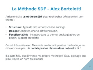 La Méthode SDF – Alex Bortolotti
9
Arrive ensuite la méthode SDF pour rechercher eﬃcacement son
thème :
•  Structure : Type de site, arborescence, zonings
•  Design : Objectifs, charte, diﬀérenciation,
•  Fonctionnalités : Incluses dans le thème, envisageables en
plugin, support du thème
On est très amis avec Alex mais en décortiquant sa méthode, je ne
m’y retrouve pas… Je ne fais pas les choses dans cet ordre là !
Il a alors fallu que j’invente ma propre méthode ! (Et au passage que
je lui trouve un nom qui claque)
 