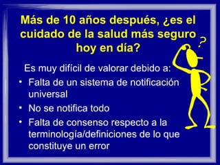 Más de 10 años después, ¿es el cuidado
de la salud más seguro hoy en día?
• Es muy difícil de evaluar debido a:
– La falta de un sistema de notificación universal
– No se notifica todo
– Falta del consenso con respecto a la
terminología/definiciones de lo que constituye un error
 