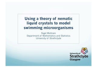Using a theory of nematic
 liquid crystals to model
swimming microorganisms
              Nigel Mottram
 Department of Mathematics and Statistics
        University of Strathclyde
 