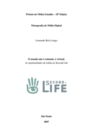 Prêmio de Mídia Estadão – 10ª Edição



     Monografia de Mídia Digital




         Leonardo Reis Longo




  O mundo não é redondo, é virtual:
As oportunidades de mídia no Second Life




               São Paulo

                 2007
 