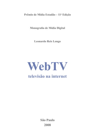 WebTV
        televisão na internet

Prêmio de Mídia Estadão – 11a Edição



    Monografia de Mídia Digital



       Leonardo Reis Longo




  WebTV
   televisão na internet




            São Paulo
              2008
                  1
 