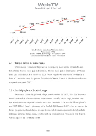 WebTV
                                        televisão na internet

                                                                                                           22.742

                                                                   20.100                                22.043
                                                          19.302                     21.393 21.100
                                                 18.523
                                 17.933 18.047                              19.881
                16.257
                                  15.868
14.034          14.068




                                           7
  07




                                         07




                                                                                           08
                  7




                                                                                                           8
                                                                                     07
                                         07




                                                                      7
                                          7




                                                                             07
                           7
            7




                                                                                                     8
                                          7
                                      l /0
                   /0




                                                                                                            /0
                                       /0




                                                                     t/0
                          r/ 0
          0




                                                                                                   0
                                     t/0




                                                                                    z/
  n/




                                    n/




                                                                                           n/
                                                                             v/
                                    o/
       v/




                                                                                                v/
                ar




                                                                                                         ar
                                    ai




                                   ju




                                                                   ou
                                 se
                        ab




                                                                                  de
ja




                                  ju




                                                                                         ja
                                                                           no
                                 ag
       fe




                                                                                                fe
                                 m
              m




                                                                                                       m
                                   G.6. evolução mensal em visitantes Únicos
                                               números em (000)
                                  Fonte: iboPe /netratings – base Março 2008
                                  os dados acima só incluem acesso residencial



2.4 - tempo médio de navegação
       O internauta residencial brasileiro é o que passa mais tempo conectado, con-
tabilizando 3 horas mais que os franceses, 4 horas mais que os americanos e 9 horas
mais que os italianos. Em março de 2008 foram registradas em média 23h51min, 1
hora e 27 minutos mais do que em fevereiro de 2008 e 2 horas e 56 minutos acima do
tempo de março de 2007.


2.5 - Participação da banda larga
       De acordo com o Ibope/NetRatings, em dezembro de 2007, 79% dos internau-
tas ativos residenciais acessaram a internet com conexão banda larga, número esse
que vem crescendo expressivamente ano a ano e o maior crescimento foi o registrado
em 2007. O IAB Brasil estima que até o final de 2008 cerca de 82% dos acessos serão
feitos em conexão banda larga, no qual é possível destacar o aumento da velocidade
média de conexão banda larga, sendo que hoje o serviço para residência está disponí-
vel nas opções de 1 MB até 8 MB.




                                                          11
 