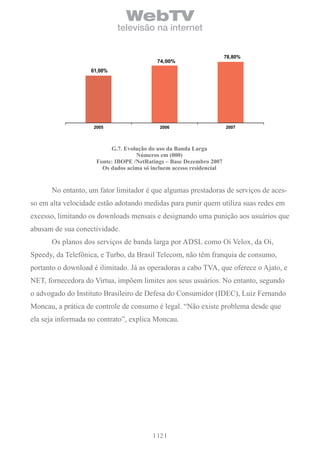 WebTV
                            televisão na internet


                                                                      78,80%
                                           74,00%
                   61,00%




                    2005                    2006                      2007



                          G.7. evolução do uso da banda larga
                                   números em (000)
                     Fonte: iboPe /netratings – base Dezembro 2007
                       os dados acima só incluem acesso residencial


      No entanto, um fator limitador é que algumas prestadoras de serviços de aces-
so em alta velocidade estão adotando medidas para punir quem utiliza suas redes em
excesso, limitando os downloads mensais e designando uma punição aos usuários que
abusam de sua conectividade.
      Os planos dos serviços de banda larga por ADSL como Oi Velox, da Oi,
Speedy, da Telefônica, e Turbo, da Brasil Telecom, não têm franquia de consumo,
portanto o download é ilimitado. Já as operadoras a cabo TVA, que oferece o Ajato, e
NET, fornecedora do Virtua, impõem limites aos seus usuários. No entanto, segundo
o advogado do Instituto Brasileiro de Defesa do Consumidor (IDEC), Luiz Fernando
Moncau, a prática de controle de consumo é legal. “Não existe problema desde que
ela seja informada no contrato”, explica Moncau.




                                           12
 