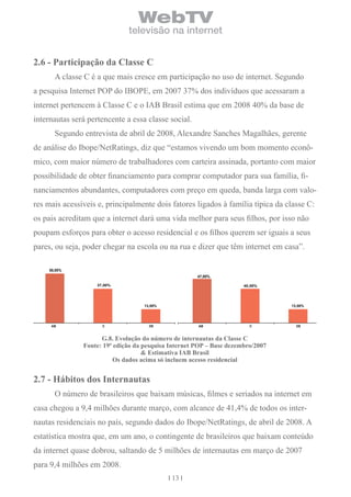 WebTV
                              televisão na internet


2.6 - Participação da classe c
       A classe C é a que mais cresce em participação no uso de internet. Segundo
a pesquisa Internet POP do IBOPE, em 2007 37% dos indivíduos que acessaram a
internet pertencem à Classe C e o IAB Brasil estima que em 2008 40% da base de
internautas será pertencente a essa classe social.
       Segundo entrevista de abril de 2008, Alexandre Sanches Magalhães, gerente
de análise do Ibope/NetRatings, diz que “estamos vivendo um bom momento econô-
mico, com maior número de trabalhadores com carteira assinada, portanto com maior
possibilidade de obter financiamento para comprar computador para sua família, fi-
nanciamentos abundantes, computadores com preço em queda, banda larga com valo-
res mais acessíveis e, principalmente dois fatores ligados à família típica da classe C:
os pais acreditam que a internet dará uma vida melhor para seus filhos, por isso não
poupam esforços para obter o acesso residencial e os filhos querem ser iguais a seus
pares, ou seja, poder chegar na escola ou na rua e dizer que têm internet em casa”.

     50,00%
                                                      47,00%

                    37,00%                                            40,00%




                                    13,00%                                       13,00%




      AB              C               DE              AB                C          DE



                     G.8. evolução do número de internautas da classe c
               Fonte: 19ª edição da pesquisa internet PoP – base dezembro/2007
                                    & estimativa iAb brasil
                          os dados acima só incluem acesso residencial


2.7 - hábitos dos internautas
       O número de brasileiros que baixam músicas, filmes e seriados na internet em
casa chegou a 9,4 milhões durante março, com alcance de 41,4% de todos os inter-
nautas residenciais no país, segundo dados do Ibope/NetRatings, de abril de 2008. A
estatística mostra que, em um ano, o contingente de brasileiros que baixam conteúdo
da internet quase dobrou, saltando de 5 milhões de internautas em março de 2007
para 9,4 milhões em 2008.
                                             13
 