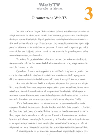 3
                                WebTV
                             televisão na internet


                        o contexto da Web tv


       No livro A Cauda Longa, Chris Anderson defende a teoria de que os custos de
atingir mercados de nicho estão caindo drasticamente, graças a uma combinação
de forças, como distribuição digital, poderosas tecnologias de busca e massa crí-
tica na difusão da banda larga, fazendo com que, em muitos mercados, agora seja
possível oferecer maior variedade de produtos. A teoria do livro prova que todos
esses nichos em conjunto podem constituir um mercado tão grande quanto o dos
mercados de massa, se não maior.
       Tudo isso foi previsto há décadas, mas está se concretizando atualmente
no mercado brasileiro, devido o nível de desenvolvimento atingido pelo cenário
atual da internet no país.
       Quando se oferece a um telespectador um milhão de programas, é possível que
ele acabe não vendo televisão durante mais tempo, mas sim assistindo a programas
diferentes, com uma maior afinidade e mais adequados à suas preferências pessoais.
       Se a casa não tiver um DVR e se alguém não passar boa parte de seu tempo
livre vasculhando listas para programar as gravações, quase a totalidade dessas trans-
missões se perderá. E quando não se vê um programa de televisão, dificilmente se
tem outra oportunidade. Apenas uma minúscula proporção dos programas pertence a
uma rede de emissoras e somente uma parcela ainda menor chega aos DVDs.
        Chris Anderson ressalta que a quantidade de programas oferecidos, assim
como sua distribuição abundante e barata significa variedade farta, acessível e ilimita-
da. Com isso, o público tende a distribuir-se de maneira tão dispersa quanto as esco-
lhas, fragmentando as audiências não apenas dos meios de comunicação, mas tam-
bém dos veículos de comunicação de maneira geral. Um dos motivos desse fenômeno
é que, quando as pessoas deslocam sua atenção para os veículos online, elas não só
migram de um meio para o outro, mas também se dispersam entre inúmeras ofertas.
       A internet permite os recursos mais avançados de segmentação, seja ela geo-
                                          15
 
