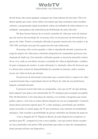 WebTV
                              televisão na internet


de três horas; não existe qualquer vantagem nos trinta minutos da televisão. Chris An-
derson aponta que como várias outras convenções que hoje aceitamos como escolhas
culturais, a programação rígida de produzir vídeos em múltiplos de trinta minutos é, na
realidade, consequência das ineficiências de distribuição do meio televisão.
       Há duas formas básicas de se assistir conteúdo de vídeo por meio da internet
que são através da tecnologia de streaming video ou do processo de download de ar-
quivos de vídeo. Porém a resolução utilizada na grande maioria dos sites ainda é a de
320×240, resolução essa que fica aquém da televisão tradicional.
       Streaming video ocorre quando o vídeo é reproduzido durante o processo de
carga do arquivo de vídeo para a memória temporária do computador, processo esse
chamado de buffering. Este método é utilizado quando se necessita transmitir conteú-
do ao vivo, onde os servidores enviam o conteúdo do vídeo já digitalizado e codifica-
do para a máquina do usuário. A outra utilização é o chamado vídeo On Demand, que
é a forma mais comum de disponibilidade de conteúdo na internet, onde o usuário
acessa um vídeo na hora que desejar.
       No processo de download é necessário que o usuário baixe o arquivo de vídeo
e posteriormente faça a reprodução através do Player de vídeo de sua preferência,
daquele conteúdo baixado.
       É possível assistir televisão no computador, visto que no PC do tipo desktop
basta adquirir uma placa com sintonizador de TV analógica para recepção em padrão
PAL-M (brasileiro). Com uma placa de sintonia, é só instalar o programa que acom-
panha a placa e você terá os canais abertos disponíveis em seu computador. A maioria
destas placas possuem suporte para TV a cabo analógica, permitindo que também
sejam acessados os canais pagos da TV por assinatura, mas somente na modalidade
analógica. Vale ressaltar a possibilidade de gravar conteúdos em formato de arquivos.
        Com a chegada da TV Digital no Brasil, já estão disponíveis receptores es-
pecíficos para PC, compatíveis com o novo padrão, visto que muitos destes recepto-
res são construídos com porta USB, permitindo que todos os tipos de computadores
atuais possam utilizar este dispositivo.

                                           17
 