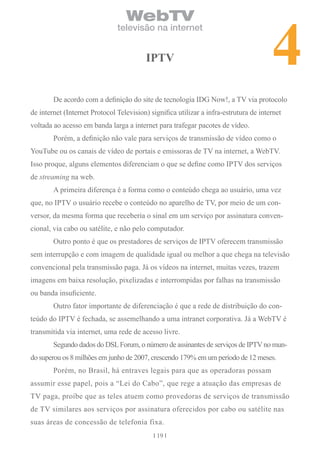 4
                                  WebTV
                               televisão na internet


                                         iPTV


        De acordo com a definição do site de tecnologia IDG Now!, a TV via protocolo
de internet (Internet Protocol Television) significa utilizar a infra-estrutura de internet
voltada ao acesso em banda larga a internet para trafegar pacotes de vídeo.
        Porém, a definição não vale para serviços de transmissão de vídeo como o
YouTube ou os canais de vídeo de portais e emissoras de TV na internet, a WebTV.
Isso proque, alguns elementos diferenciam o que se define como IPTV dos serviços
de streaming na web.
        A primeira diferença é a forma como o conteúdo chega ao usuário, uma vez
que, no IPTV o usuário recebe o conteúdo no aparelho de TV, por meio de um con-
versor, da mesma forma que receberia o sinal em um serviço por assinatura conven-
cional, via cabo ou satélite, e não pelo computador.
        Outro ponto é que os prestadores de serviços de IPTV oferecem transmissão
sem interrupção e com imagem de qualidade igual ou melhor a que chega na televisão
convencional pela transmissão paga. Já os vídeos na internet, muitas vezes, trazem
imagens em baixa resolução, pixelizadas e interrompidas por falhas na transmissão
ou banda insuficiente.
        Outro fator importante de diferenciação é que a rede de distribuição do con-
teúdo do IPTV é fechada, se assemelhando a uma intranet corporativa. Já a WebTV é
transmitida via internet, uma rede de acesso livre.
        Segundo dados do DSL Forum, o número de assinantes de serviços de IPTV no mun-
do superou os 8 milhões em junho de 2007, crescendo 179% em um período de 12 meses.
        Porém, no Brasil, há entraves legais para que as operadoras possam
assumir esse papel, pois a “Lei do Cabo”, que rege a atuação das empresas de
TV paga, proíbe que as teles atuem como provedoras de serviços de transmissão
de TV similares aos serviços por assinatura oferecidos por cabo ou satélite nas
suas áreas de concessão de telefonia fixa.
                                             19
 