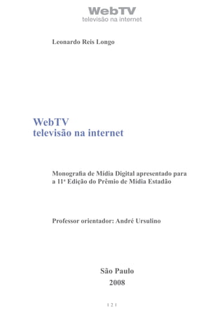 WebTV
             televisão na internet


    Leonardo Reis Longo




WebTV
televisão na internet


    Monografia de Mídia Digital apresentado para
    a 11a Edição do Prêmio de Mídia Estadão




    Professor orientador: André Ursulino




                   São Paulo
                     2008

                       2
 