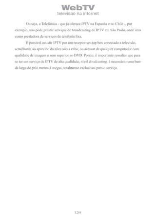 WebTV
                             televisão na internet

       Ou seja, a Telefônica - que já oferece IPTV na Espanha e no Chile -, por
exemplo, não pode prestar serviços de broadcasting de IPTV em São Paulo, onde atua
como prestadora de serviços de telefonia fixa.
       É possível assistir IPTV por um receptor set-top box conectado a televisão,
semelhante ao aparelho da televisão a cabo, ou acessar de qualquer computador com
qualidade de imagem e som superior ao DVD. Porém, é importante ressaltar que para
se ter um serviço de IPTV de alta qualidade, nível Brodcasting, é necessário uma ban-
da larga de pelo menos 4 megas, totalmente exclusivos para o serviço.




                                          20
 