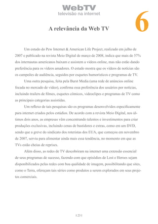 6
                                 WebTV
                              televisão na internet


                       A relevância da Web tv


      Um estudo do Pew Internet & American Life Project, realizado em julho de
2007 e publicado na revista Meio Digital de março de 2008, indica que mais de 57%
dos internautas americanos baixam e assistem a vídeos online, mas não estão dando
preferência para os vídeos amadores. O estudo mostra que os vídeos de notícias são
os campeões de audiência, seguidos por esquetes humorísticos e programas de TV.
      Uma outra pesquisa, feita pela Burst Media (uma rede de anúncios online
focada no mercado de vídeo), confirma essa preferência dos usuários por notícias,
incluindo trailers de filmes, esquetes cômicos, videoclipes e programas de TV como
as principais categorias assistidas.
      Um reflexo de tais pesquisas são os programas desenvolvidos especificamente
para internet criados pelos estúdios. De acordo com a revista Meio Digital, nos úl-
timos dois anos, as empresas vêm concentrando talentos e investimentos para criar
produções exclusivas, incluindo cenas de bastidores e extras, como em um DVD,
sendo que a greve do sindicato dos roteristas dos EUA, que começou em novembro
de 2007, serviu para alimentar ainda mais essa tendência, no momento em que as
TVs estão cheias de reprises.
      Além disso, as redes de TV descobriram na internet uma extensão essencial
de seus programas de sucesso, fazendo com que episódios de Lost e Heroes sejam
disponibilizados pelas redes com boa qualidade de imagem, possibilitando que sites,
como o Terra, ofereçam tais séries como produtos a serem explorados em seus proje-
tos comerciais.




                                          23
 
