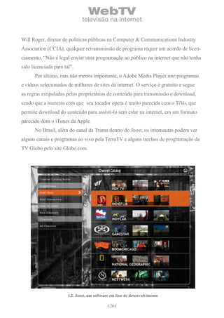 WebTV
                              televisão na internet


Will Roger, diretor de políticas públicas na Computer & Communications Industry
Association (CCIA), qualquer retransmissão de programa requer um acordo de licen-
ciamento. “Não é legal enviar uma programação ao público na internet que não tenha
sido licenciada para tal”.
      Por último, mas não menos importante, o Adobe Media Player une programas
e vídeos selecionados de milhares de sites da internet. O serviço é gratuito e segue
as regras estipuladas pelos proprietários de conteúdo para transmissão e download,
sendo que a maneira com que seu tocador opera é muito parecida com o TiVo, que
permite download do conteúdo para assisti-lo sem estar na internet, em um formato
parecido dom o iTunes da Apple.
      No Brasil, além do canal da Trama dentro do Joost, os internautas podem ver
alguns canais e programas ao vivo pela TerraTV e alguns trechos de programação da
TV Globo pelo site Globo.com.




                       i.2. Joost, um software em fase de desenvolvimento

                                              26
 