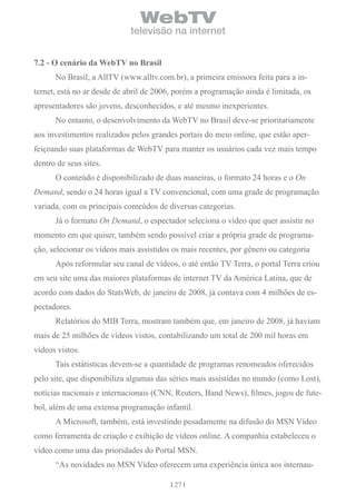 WebTV
                             televisão na internet


7.2 - o cenário da Webtv no brasil
      No Brasil, a AllTV (www.alltv.com.br), a primeira emissora feita para a in-
ternet, está no ar desde de abril de 2006, porém a programação ainda é limitada, os
apresentadores são jovens, desconhecidos, e até mesmo inexperientes.
      No entanto, o desenvolvimento da WebTV no Brasil deve-se prioritariamente
aos investimentos realizados pelos grandes portais do meio online, que estão aper-
feiçoando suas plataformas de WebTV para manter os usuários cada vez mais tempo
dentro de seus sites.
      O conteúdo é disponibilizado de duas maneiras, o formato 24 horas e o On
Demand, sendo o 24 horas igual a TV convencional, com uma grade de programação
variada, com os principais conteúdos de diversas categorias.
      Já o formato On Demand, o espectador seleciona o vídeo que quer assistir no
momento em que quiser, também sendo possível criar a própria grade de programa-
ção, selecionar os vídeos mais assistidos os mais recentes, por gênero ou categoria
      Após reformular seu canal de vídeos, o até então TV Terra, o portal Terra criou
em seu site uma das maiores plataformas de internet TV da América Latina, que de
acordo com dados do StatsWeb, de janeiro de 2008, já contava com 4 milhões de es-
pectadores.
      Relatórios do MIB Terra, mostram também que, em janeiro de 2008, já haviam
mais de 25 milhões de vídeos vistos, contabilizando um total de 200 mil horas em
vídeos vistos.
      Tais estátisticas devem-se a quantidade de programas renomeados oferecidos
pelo site, que disponibiliza algumas das séries mais assistidas no mundo (como Lost),
notícias nacionais e internacionais (CNN, Reuters, Band News), filmes, jogos de fute-
bol, além de uma extensa programação infantil.
      A Microsoft, também, está investindo pesadamente na difusão do MSN Vídeo
como ferramenta de criação e exibição de vídeos online. A companhia estabeleceu o
vídeo como uma das prioridades do Portal MSN.
      “As novidades no MSN Vídeo oferecem uma experiência única aos internau-

                                          27
 