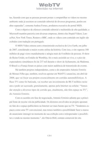 WebTV
                            televisão na internet


tas, fazendo com que as pessoas possam postar e compartilhar os vídeos no mesmo
ambiente onde já assistem ao conteúdo editorial de diversos programas, porém em
abas separadas”, comenta Andrea Fornes, produtora executiva do portal MSN.
      Com o objetivo de oferecer conteúdo editorial e multimídia de alta qualidade, a
Microsoft mantém parceria com diversas empresas, dentre elas Stupid Vídeos, Lan-
ceNet, New York Times, Reuters e BBC, onde os vídeos com conteúdo em inglês são
exibidos com tradução em português.
      O MSN Vídeo estreou com a transimissão exclusiva do Live Earth, em julho
de 2007, considerado o maior evento online da história. Com isso, o site superou 180
milhões de page views mundialmente e atingiu mais de 8 milhões de pessoas. O show
do Reino Unido, no Estádio de Wembley, foi o mais assistido ao vivo, e o pico de
expectadores simultâneos foi de 237 mil durante o show de fechamento, da Madonna.
O Brasil e a França foram os países com maior audiência de transmissão do evento.
      Há também projetos independentes, como o do empresário Antonio Ermírio
de Moraes Filho que, também, resolveu apostar em WebTV e anunciou, em abril de
2008, que vai focar seu projeto essencialmente em corridas automobilísticas. A
Race TV como foi batizada, vai receber um investimento de R$ 5 milhões neste
ano e pode ser acessado, gratuitamente, apenas pela Internet ou celular. “Vamos
dar atenção a diversos tipos de corrida que, atualmente, não têm espaço na TV”,
diz Antonio Ermírio.
      Com os acordos em fase de negociação, Antonio Erminio adianta que a princi-
pal fonte de receita virá da publicidade. Os diretores envolvidos no projeto apostam
no fato de o espaço publicitário na Internet ser mais barato que na TV. “Vendemos es-
paços como uma TV convencional, mas temos também a possibilidade fazer a marca
do anunciante interagir no momento de sua exibição com o telespectador e possibili-
tar a venda no mesmo momento.”, diz Otávio Rittl, contato comercial do site.




                                          28
 