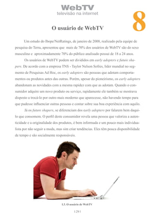 8
                               WebTV
                            televisão na internet


                         o usuário de WebTV

      Um estudo do Ibope/NetRatings, de janeiro de 2008, realizado pela equipe de
pesquisa do Terra, apresentou que mais de 70% dos usuários de WebTV são do sexo
masculino e aproximadamente 70% do público analisado possui de 18 a 24 anos.
      Os usuários de WebTV podem ser divididos em early adopters e future sha-
pers. De acordo com a empresa TNS - Taylor Nelson Sofres, líder mundial no seg-
mento de Pesquisas Ad Hoc, os early adopters são pessoas que adotam comporta-
mentos ou produtos antes das outras. Porém, apesar do pioneirismo, os early adopters
abandonam as novidades com a mesma rapidez com que as adotam. Quando o con-
sumidor adquire um novo produto ou serviço, rapidamente ele também se mostrava
disposto a trocá-lo por outro mais moderno que aparecesse, não havendo tempo para
que pudesse influenciar outras pessoas e contar sobre sua boa experiência com aquilo.
      Já os future shapers, se diferenciam dos early adopters por falarem bem daqui-
lo que consomem. O perfil deste consumidor revela uma pessoa que valoriza a auten-
ticidade e a originalidade dos produtos, é bem informada e um pouco mais individua-
lista por não seguir a moda, mas sim criar tendências. Eles têm pouca disponibilidade
de tempo e são socialmente responsáveis.




                               i.3. o usuário de WebTV

                                           29
 