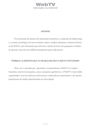 WebTV
                             televisão na internet




                                      SinoPSE


      O crescimento do número de internautas brasileiros, a expansão da banda larga,
e o avanço tecnológico do meio internet, criam o cenário ideal para o desenvolvimen-
to da WebTV, uma ferramenta que não tem o intuito de levar um programa a milhões
de pessoas, mas sim um milhão de programas para cada pessoa.




   PorqUe AcreDito qUe o trAbAlho DevA Ser o venceDor?


      Deve ser o vencedor por apresentar e contextualizar a WebTV no cenário
brasileiro, através de pesquisas, cases e pesquisas qualitativas. A WebTV é uma mídia
segmentada e rica em métricas, porém pouco conhecida por anunciantes e até mesmo
profissionais de mídia especializados no meio digital.




                                          3
 