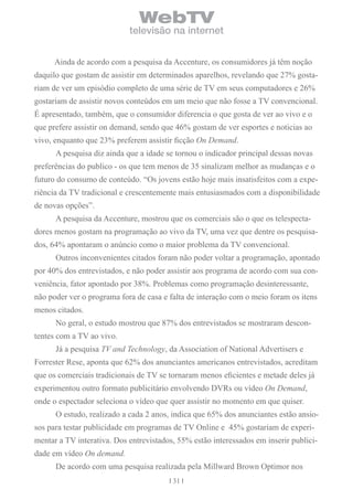 WebTV
                            televisão na internet


      Ainda de acordo com a pesquisa da Accenture, os consumidores já têm noção
daquilo que gostam de assistir em determinados aparelhos, revelando que 27% gosta-
riam de ver um episódio completo de uma série de TV em seus computadores e 26%
gostariam de assistir novos conteúdos em um meio que não fosse a TV convencional.
É apresentado, também, que o consumidor diferencia o que gosta de ver ao vivo e o
que prefere assistir on demand, sendo que 46% gostam de ver esportes e noticias ao
vivo, enquanto que 23% preferem assistir ficção On Demand.
      A pesquisa diz ainda que a idade se tornou o indicador principal dessas novas
preferências do publico - os que tem menos de 35 sinalizam melhor as mudanças e o
futuro do consumo de conteúdo. “Os jovens estão hoje mais insatisfeitos com a expe-
riência da TV tradicional e crescentemente mais entusiasmados com a disponibilidade
de novas opções”.
      A pesquisa da Accenture, mostrou que os comerciais são o que os telespecta-
dores menos gostam na programação ao vivo da TV, uma vez que dentre os pesquisa-
dos, 64% apontaram o anúncio como o maior problema da TV convencional.
      Outros inconvenientes citados foram não poder voltar a programação, apontado
por 40% dos entrevistados, e não poder assistir aos programa de acordo com sua con-
veniência, fator apontado por 38%. Problemas como programação desinteressante,
não poder ver o programa fora de casa e falta de interação com o meio foram os itens
menos citados.
      No geral, o estudo mostrou que 87% dos entrevistados se mostraram descon-
tentes com a TV ao vivo.
      Já a pesquisa TV and Technology, da Association of National Advertisers e
Forrester Rese, aponta que 62% dos anunciantes americanos entrevistados, acreditam
que os comerciais tradicionais de TV se tornaram menos eficientes e metade deles já
experimentou outro formato publicitário envolvendo DVRs ou vídeo On Demand,
onde o espectador seleciona o vídeo que quer assistir no momento em que quiser.
      O estudo, realizado a cada 2 anos, indica que 65% dos anunciantes estão ansio-
sos para testar publicidade em programas de TV Online e 45% gostariam de experi-
mentar a TV interativa. Dos entrevistados, 55% estão interessados em inserir publici-
dade em vídeo On demand.
      De acordo com uma pesquisa realizada pela Millward Brown Optimor nos
                                         31
 