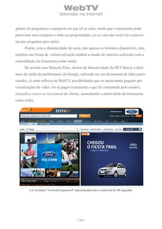 WebTV
                               televisão na internet


gênero do programa e a categoria em que tal se situa, sendo que o anunciante pode
patrocinar uma categoria e toda sua programação, ou no caso das séries há o patrocí-
nio por programa (por série).
      Porém, com a dinamicidade do meio, não apenas os formatos disponíveis, mas
também sua forma de comercialização tendem a mudar de maneira acelerada com a
consolidação da ferramenta como mídia.
      De acordo com Marcelo Prais, diretor de Interatividade da JWT Brasil, a dinâ-
mica de mídia de performance do Google, utilizada em sua ferramenta de links patro-
cinados, já surte reflexos na WebTV, possibilitando que os anunciantes paguem por
visualizações de vídeo. Ao se pagar exatamente o que foi consumido pelo usuário,
crescerá o return on invesiment do cliente, aumentando a atratividade da ferramenta
como mídia.




         i.4. Formato “vertical expansível” sincronizado com o comercial de 30 segundos




                                              34
 