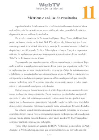 11
                                WebTV
                             televisão na internet


                   Métricas e análise de resultados

      A profundidade e detalhamento dos relatórios extraídos no meio online são o
maior diferencial do meio frente as outras mídias, devido a quantidade de métricas
disponíveis para as análises de resultados.
      De acordo com diretor de Business Intelligence, Tiago Turini, da Direct Res-
ponse, as ferramentas de medição de Web TV e vídeos não diferem hoje das ferra-
mentas que medem os sites de outros tipos, ou seja, ferramentas bastante conhecidas
do público como Webtrends, Predicta Athmosphere e Google Analytics, já possuem
métodos de medição que permitem o acompanhamento minucioso de um canal de
Web TV ou de ferramentas de Vídeo.
      Tiago ressalta que essas ferramentas utilizam normalmente o conceito de Tags,
onde se coloca um código Javascript dentro de um ponto que se pretende medir. Turi-
ni explica que por ser uma estrutura simples, presente no código da maioria dos sites,
e habilitado na maioria dos browsers (normalmente acima de 95%), a estrutura Javas-
cript permite a medição em qualquer ponto do vídeo, sendo possível, por exemplo,
colocar medições a cada 10 segundos para saber se o usuário pausou o vídeo, maxi-
mizou o vídeo ou realizou alguma outra função.
      Outra vantagem dessas ferramentas é o fato de permitirem o cruzamento com
outras medições de navegação do site. Dessa maneira, é possível saber a origem de
quem viu o vídeo, outras áreas que o usuário visitou anteriormente, qual o tempo
médio que ele ficou no site, quais outros vídeos ele visualizou e até cruzar com dados
demográficos informados pelo usuário, quando existe um cadastro de banco de dados.
      No entanto, uma deficiência apontada é que a medição é discreta, ou seja, para
controlar o tempo exato é preciso implementar alguma medição especial no código da
página, mas na grande maioria dos casos, saber quem assistiu 10, 20, 30 segundos e
assim por diante já é mais do que suficiente.
      Turini e Ruy Carneiro, ex-gerente do IBOPE NetRatings e especialista em Web
Analytics e Web Marketing, apontam que a maior deficiência do mercado não está
                                              35
 
