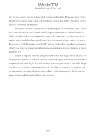 WebTV
                             televisão na internet


nas métricas em si, mas na falta de profissionais qualificados. De acordo com Turini,
faltam profissionais que possam sair da simples captura dos dados e passem a fazer a
análises relevantes dos mesmos.
      De acordo com uma notícia do Meio&Mensagem, de fevereiro de 2008, a Niel-
sen estuda introduzir a medição de audiência para o consumo de vídeo até o fim de
2008, visando medir todos os tipos do consumo de vídeo, para certificarem-se se ele
ocorre na tela tradicional ou em telas menores, tais como telefones móveis ou apare-
lhos como o iPod. De acordo com Jim O’Hara, da Nielsen Co., ao Advertising Age, o
objetivo da empresa é medir completamente a audiência na internet trazendo-a para o
painel de TV.
      Porém, a empresa encontra um grande entrave na realização de seu projeto, vis-
to que no ano passado, a empresa realizou um trabalho para analisar se os consumido-
res permitiriam a instalação de medidores em seus computadores e o resultado foi que
das 98 casas escolhidas, 44 concordaram em participar da pesquisa. Os usuários que
se recusaram a participar alegaram que, embora confiassem no sigilo da Nielsen, os
dados armazenados no computador eram pessoais.




                                          36
 