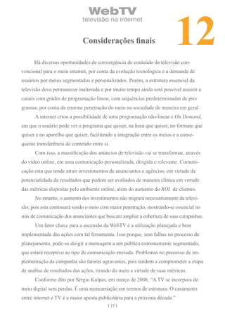 12
                                WebTV
                             televisão na internet


                             considerações finais

      Há diversas oportunidades de convergência de conteúdo da televisão con-
vencional para o meio internet, por conta da evolução tecnologica e a demanda de
usuários por meios segmentados e personalizados. Porém, a estrutura essencial da
televisão deve permanecer inalterada e por muito tempo ainda será possível assistir a
canais com grades de programação linear, com sequências predeterminadas de pro-
gramas, por conta da enorme penetração do meio na sociedade de maneira em geral.
      A internet criou a possibilidade de uma programação não-linear e On Demand,
em que o usuário pode ver o programa que quiser, na hora que quiser, no formato que
quiser e no aparelho que quiser, facilitando a integração entre os meios e a conse-
quente transferência de conteúdo entre si.
      Com isso, a massificação dos anúncios de televisão vai se transformar, através
do vídeo online, em uma comunicação personalizada, dirigida e relevante. Comuni-
cação esta que tende atrair investimentos de anunciantes e agências, em virtude da
potencialidade de resultados que podem ser avaliados de maneira clínica em virtude
das métricas dispostas pelo ambiente online, além do aumento do ROI de clientes.
      No entanto, o aumento dos investimentos não migrará necessariamente da televi-
são, pois esta continuará sendo o meio com maior penetração, mostrando-se essencial no
mix de comunicação dos anunciantes que buscam ampliar a cobertura de suas campanhas.
      Um fator chave para a ascensão da WebTV é a utilização planejada e bem
implementada das ações com tal ferramenta. Isso porque, sem falhas no processo de
planejamento, pode-se dirigir a mensagem a um público extremamente segmentado,
que estará receptivo ao tipo de comunicação enviada. Problemas no processo de im-
plementação da campanha são fatores agravantes, pois tendem a comprometer a etapa
de análise de resultados das ações, tirando do meio a virtude de suas métricas.
      Conforme dito por Sérgio Kulpas, em março de 2008, “A TV se incorpora do
meio digital sem perdas. É uma reencarnação em termos de estrutura. O casamento
entre internet e TV é a maior aposta publicitária para a próxima década.”
                                             37
 