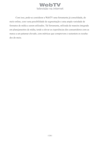 WebTV
                            televisão na internet


      Com isso, pode-se considerar a WebTV uma ferramenta já consolidada, do
meio online, com vasta possibilidade de segmentação e uma ampla variedade de
formatos de mídia a serem utilizados. Tal ferramenta, utilizada de maneira integrada
em planejamentos de mídia, tende a elevar as experiências dos consumidores com as
marca a um patamar elevado, com métricas que comprovem e sustentem os resulta-
dos do meio.




                                         38
 