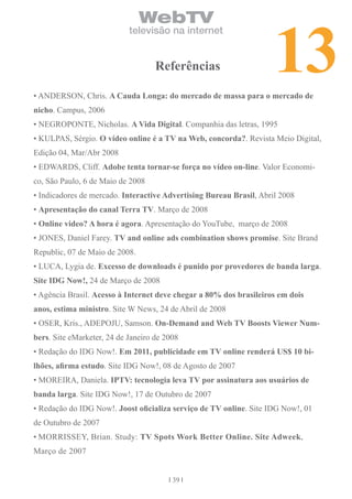 13
                                WebTV
                            televisão na internet


                                    referências

• ANDERSON, Chris. A cauda longa: do mercado de massa para o mercado de
nicho. Campus, 2006
• NEGROPONTE, Nicholas. A vida Digital. Companhia das letras, 1995
• KULPAS, Sérgio. o vídeo online é a tv na Web, concorda?. Revista Meio Digital,
Edição 04, Mar/Abr 2008
• EDWARDS, Cliff. Adobe tenta tornar-se força no vídeo on-line. Valor Economi-
co, São Paulo, 6 de Maio de 2008
• Indicadores de mercado. interactive Advertising bureau brasil, Abril 2008
• Apresentação do canal terra tv. Março de 2008
• online video? A hora é agora. Apresentação do YouTube, março de 2008
• JONES, Daniel Farey. tv and online ads combination shows promise. Site Brand
Republic, 07 de Maio de 2008.
• LUCA, Lygia de. excesso de downloads é punido por provedores de banda larga.
Site iDG now!, 24 de Março de 2008
• Agência Brasil. Acesso à internet deve chegar a 80% dos brasileiros em dois
anos, estima ministro. Site W News, 24 de Abril de 2008
• OSER, Kris., ADEPOJU, Samson. on-Demand and Web tv boosts viewer num-
bers. Site eMarketer, 24 de Janeiro de 2008
• Redação do IDG Now!. em 2011, publicidade em tv online renderá US$ 10 bi-
lhões, afirma estudo. Site IDG Now!, 08 de Agosto de 2007
• MOREIRA, Daniela. iPtv: tecnologia leva tv por assinatura aos usuários de
banda larga. Site IDG Now!, 17 de Outubro de 2007
• Redação do IDG Now!. Joost oficializa serviço de tv online. Site IDG Now!, 01
de Outubro de 2007
• MORRISSEY, Brian. Study: tv Spots Work better online. Site Adweek,
Março de 2007


                                         39
 