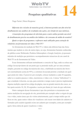 14
                                WebTV
                             televisão na internet


                            Pesquisas qualitativas

      Tiago Turini | Direct Response


      Diferente dos veículos de maneira geral, a Internet permite um alto nível de
detalhamento nas análises de resultados das ações, em virtude de suas métricas.
      A transição dos programas de televisão para o meio online permite um nível
de detalhamento preciso na análise dos hábitos e de consumo de mídia do usuário?
      Quais os tipos de programas e softwares mais utilizados para extração de
relatórios em ferramentas de vídeo e Web TV?
      As ferramentas de medição de Web TV e vídeos não diferem hoje das ferra-
mentas que medem os sites de outros tipos, ou seja, ferramentas bastante conhecidas
do público como Webtrends, Predicta Athmosphere e Google Analytics, já possuem
métodos de medição que permitem o acompanhamento minucioso de um canal de
Web TV ou de ferramentas de Vídeo.
      Essas ferramentas utilizam normalmente o conceito de Tags, onde se coloca um
código Javascript dentro de um ponto que se pretende medir, por ser uma estrutura
simples, presente no código da maioria dos sites, e habilitado na maioria dos brow-
sers (normalmente acima de 95%), a estrutura Javascript permite a medição em qual-
quer ponto do vídeo. É possível, por exemplo, colocar medições a cada 10 segundos,
saber se o usuário pausou o vídeo, maximizou o vídeo e etc. A única “deficiência” é
que a medição é discreta, ou seja, para controlar o tempo exato é preciso implementar
alguma medição especial no código da página, mas na grande maioria dos casos, sa-
ber quem assistiu 10, 20, 30 segundos e assim por diante já é mais do que suficiente.
      Outra vantagem dessas ferramentas é que elas permitem o cruzamento com
outras medições de navegação do site, permitindo por exemplo saber a origem de que
viu o vídeo, outras áreas que ele visitou anteriormente, qual o tempo médio que ele
ficou no site, quais outros vídeos ele visualizou e até cruzar com dados de cadastro in-
formados pelo usuário (quando existe um cadastro por exemplo), como por exemplo
qual a faixa etária de quem visualizou o vídeo.
                                          41
 