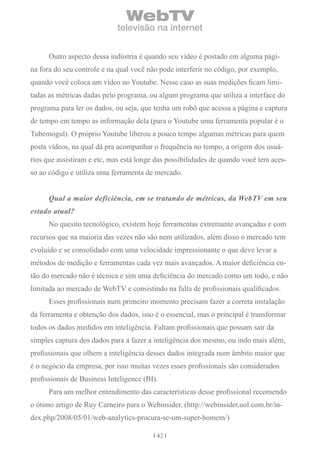 WebTV
                             televisão na internet


      Outro aspecto dessa indústria é quando seu vídeo é postado em alguma pági-
na fora do seu controle e na qual você não pode interferir no código, por exemplo,
quando você coloca um vídeo no Youtube. Nesse caso as suas medições ficam limi-
tadas as métricas dadas pelo programa, ou algum programa que utiliza a interface do
programa para ler os dados, ou seja, que tenha um robô que acessa a página e captura
de tempo em tempo as informação dela (para o Youtube uma ferramenta popular é o
Tubemogul). O próprio Youtube liberou a pouco tempo algumas métricas para quem
posta vídeos, na qual dá pra acompanhar o frequência no tempo, a origem dos usuá-
rios que assistiram e etc, mas está longe das possibilidades de quando você tem aces-
so ao código e utiliza uma ferramenta de mercado.


      Qual a maior deficiência, em se tratando de métricas, da WebTV em seu
estado atual?
      No quesito tecnológico, existem hoje ferramentas extremante avançadas e com
recursos que na maioria das vezes não são nem utilizados, além disso o mercado tem
evoluído e se consolidado com uma velocidade impressionante o que deve levar a
métodos de medição e ferramentas cada vez mais avançados. A maior deficiência en-
tão do mercado não é técnica e sim uma deficiência do mercado como um todo, e não
limitada ao mercado de WebTV e consistindo na falta de profissionais qualificados.
      Esses profissionais num primeiro momento precisam fazer a correta instalação
da ferramenta e obtenção dos dados, isso é o essencial, mas o principal é transformar
todos os dados medidos em inteligência. Faltam profissionais que possam sair da
simples captura dos dados para a fazer a inteligência dos mesmo, ou indo mais além,
profissionais que olhem a inteligência desses dados integrada num âmbito maior que
é o negócio da empresa, por isso muitas vezes esses profissionais são considerados
profissionais de Business Inteligence (BI).
      Para um melhor entendimento das características desse profissional recomendo
o ótimo artigo de Ruy Carneiro para o Webinsider. (http://webinsider.uol.com.br/in-
dex.php/2008/05/01/web-analytics-procura-se-um-super-homem/)

                                          42
 